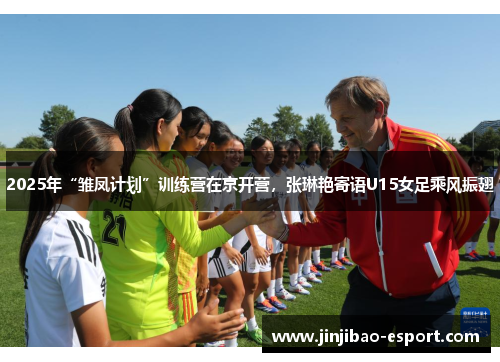 2025年“雏凤计划”训练营在京开营，张琳艳寄语U15女足乘风振翅